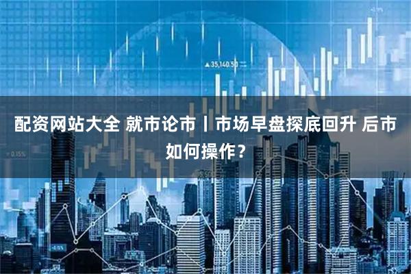配资网站大全 就市论市丨市场早盘探底回升 后市如何操作？