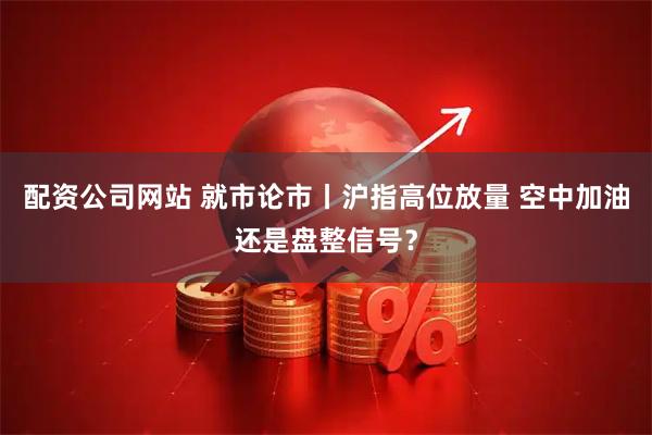 配资公司网站 就市论市丨沪指高位放量 空中加油还是盘整信号？