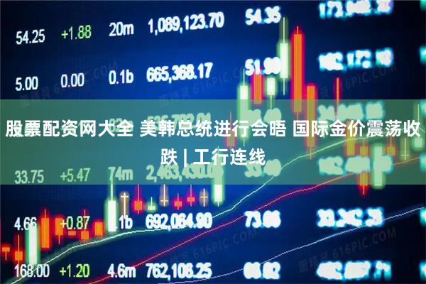 股票配资网大全 美韩总统进行会晤 国际金价震荡收跌 | 工行连线