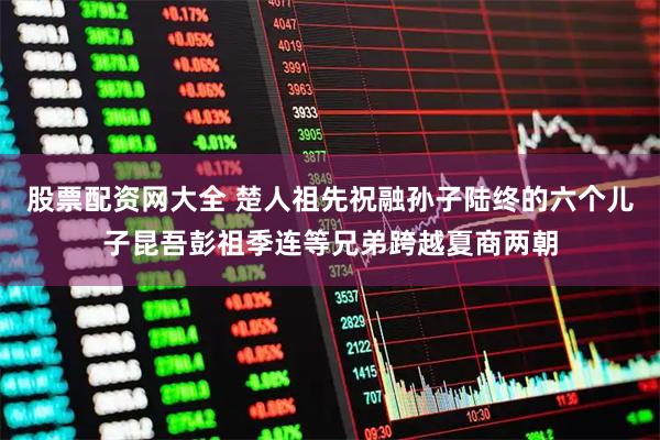股票配资网大全 楚人祖先祝融孙子陆终的六个儿子昆吾彭祖季连等兄弟跨越夏商两朝