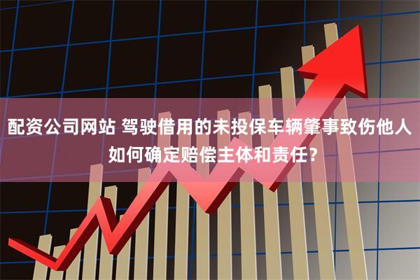 配资公司网站 驾驶借用的未投保车辆肇事致伤他人 如何确定赔偿主体和责任？