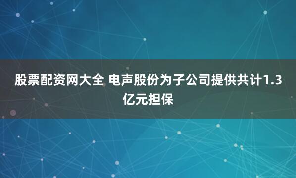 股票配资网大全 电声股份为子公司提供共计1.3亿元担保