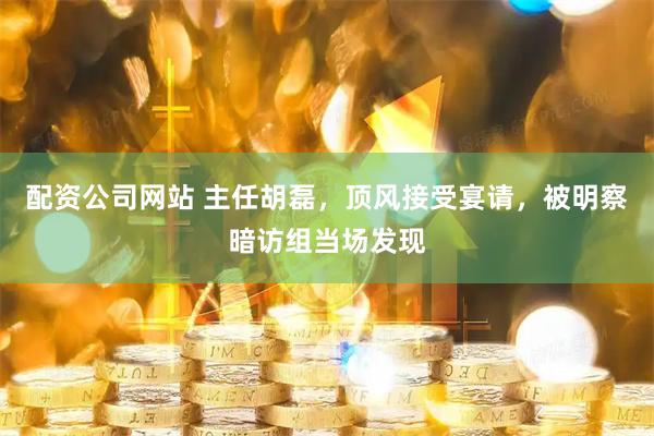 配资公司网站 主任胡磊，顶风接受宴请，被明察暗访组当场发现