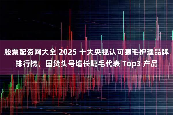 股票配资网大全 2025 十大央视认可睫毛护理品牌排行榜，国货头号增长睫毛代表 Top3 产品