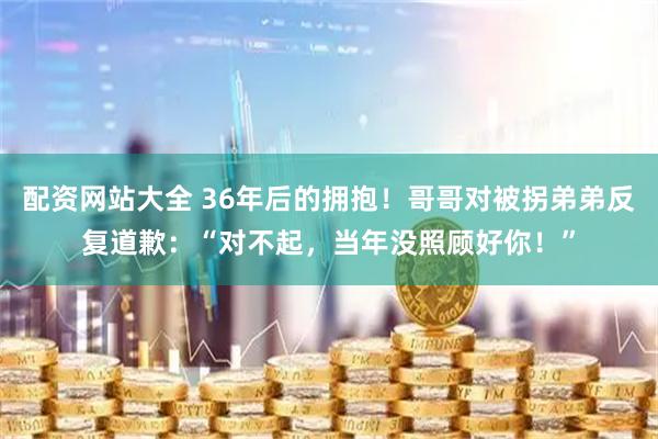 配资网站大全 36年后的拥抱！哥哥对被拐弟弟反复道歉：“对不起，当年没照顾好你！”