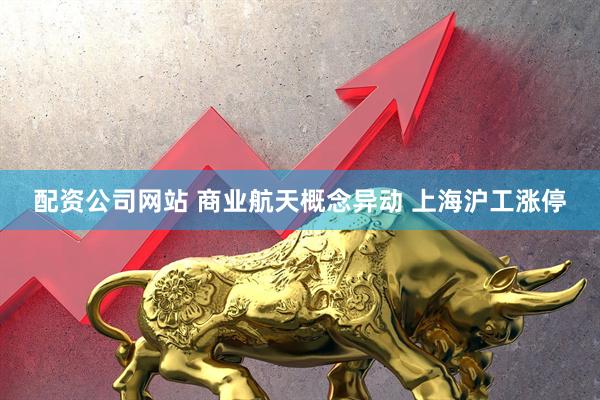 配资公司网站 商业航天概念异动 上海沪工涨停