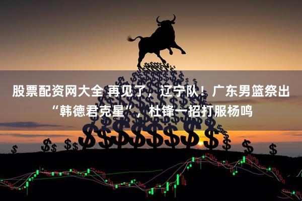 股票配资网大全 再见了，辽宁队！广东男篮祭出“韩德君克星”，杜锋一招打服杨鸣