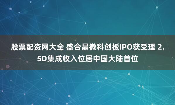 股票配资网大全 盛合晶微科创板IPO获受理 2.5D集成收入位居中国大陆首位
