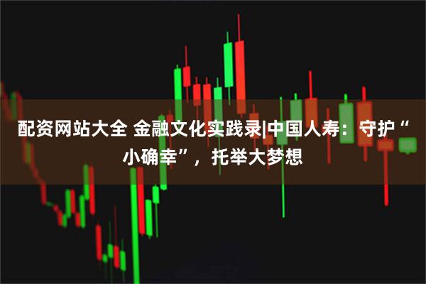 配资网站大全 金融文化实践录|中国人寿：守护“小确幸”，托举大梦想