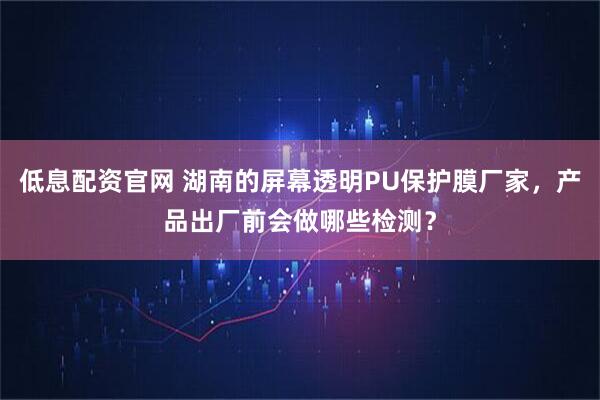 低息配资官网 湖南的屏幕透明PU保护膜厂家，产品出厂前会做哪些检测？