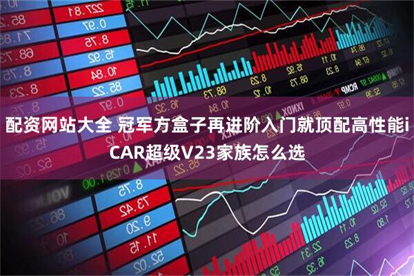 配资网站大全 冠军方盒子再进阶入门就顶配高性能iCAR超级V23家族怎么选