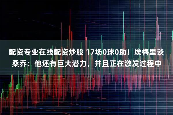 配资专业在线配资炒股 17场0球0助！埃梅里谈桑乔：他还有巨大潜力，并且正在激发过程中
