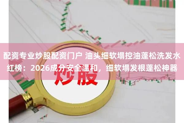 配资专业炒股配资门户 油头细软塌控油蓬松洗发水红榜：2026成分安全温和，细软塌发根蓬松神器