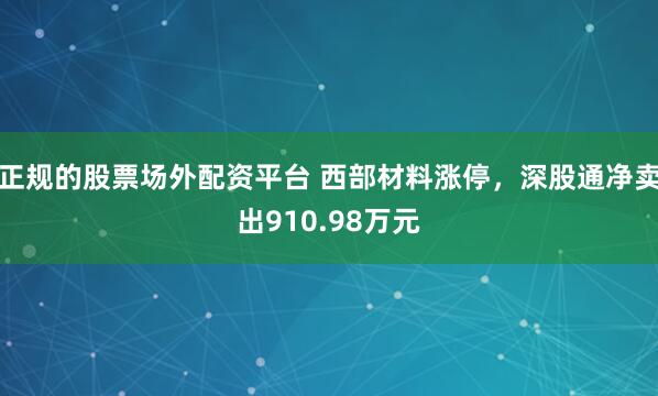 正规的股票场外配资平台 西部材料涨停,深股通净卖出910.98万元