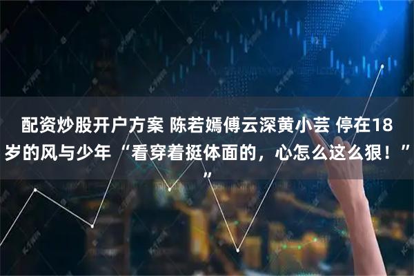 配资炒股开户方案 陈若嫣傅云深黄小芸 停在18岁的风与少年 “看穿着挺体面的，心怎么这么狠！”