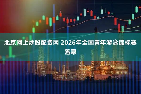 北京网上炒股配资网 2026年全国青年游泳锦标赛落幕