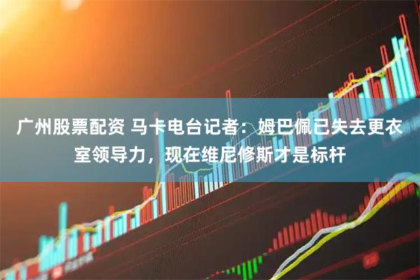 广州股票配资 马卡电台记者：姆巴佩已失去更衣室领导力，现在维尼修斯才是标杆